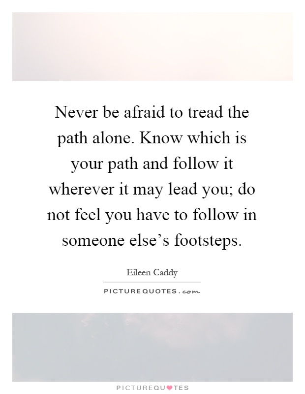 Never be afraid to tread the path alone. Know which is your path and follow it wherever it may lead you; do not feel you have to follow in someone else's footsteps Picture Quote #1