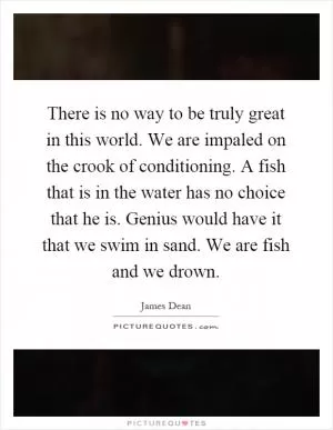 There is no way to be truly great in this world. We are impaled on the crook of conditioning. A fish that is in the water has no choice that he is. Genius would have it that we swim in sand. We are fish and we drown Picture Quote #1