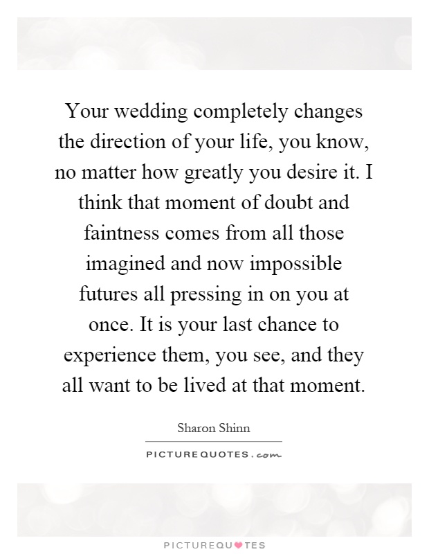 Your wedding completely changes the direction of your life, you know, no matter how greatly you desire it. I think that moment of doubt and faintness comes from all those imagined and now impossible futures all pressing in on you at once. It is your last chance to experience them, you see, and they all want to be lived at that moment Picture Quote #1