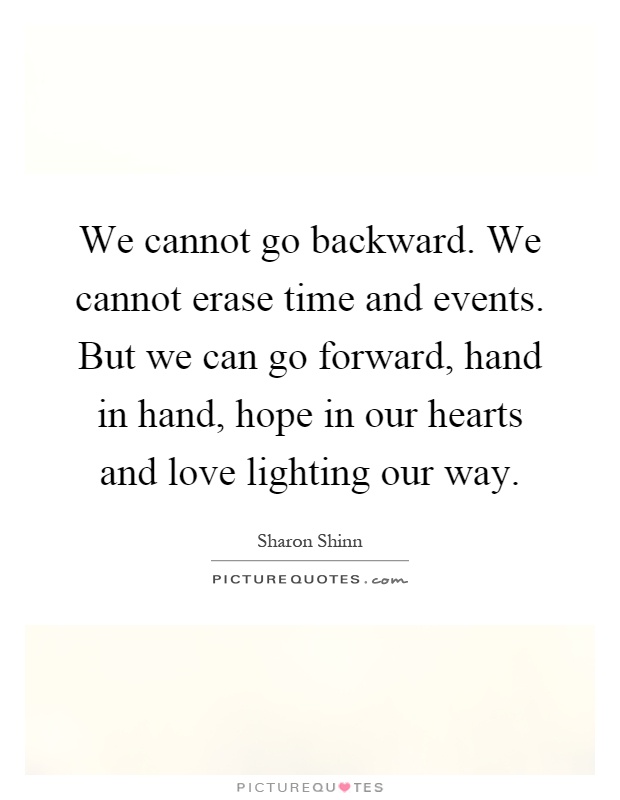 We cannot go backward. We cannot erase time and events. But we can go forward, hand in hand, hope in our hearts and love lighting our way Picture Quote #1