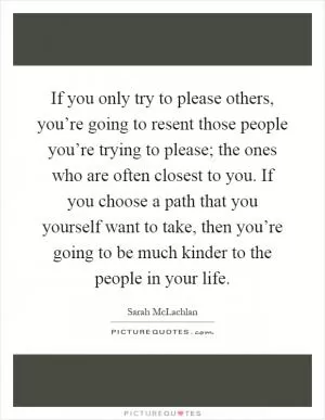 If you only try to please others, you’re going to resent those people you’re trying to please; the ones who are often closest to you. If you choose a path that you yourself want to take, then you’re going to be much kinder to the people in your life Picture Quote #1