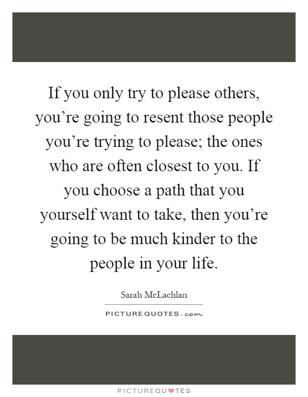 If you only try to please others, you're going to resent those people you're trying to please; the ones who are often closest to you. If you choose a path that you yourself want to take, then you're going to be much kinder to the people in your life Picture Quote #1