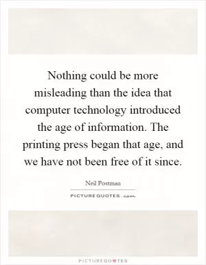 Nothing could be more misleading than the idea that computer technology introduced the age of information. The printing press began that age, and we have not been free of it since Picture Quote #1