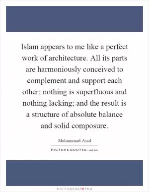 Islam appears to me like a perfect work of architecture. All its parts are harmoniously conceived to complement and support each other; nothing is superfluous and nothing lacking; and the result is a structure of absolute balance and solid composure Picture Quote #1