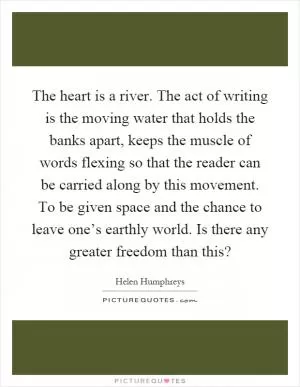 The heart is a river. The act of writing is the moving water that holds the banks apart, keeps the muscle of words flexing so that the reader can be carried along by this movement. To be given space and the chance to leave one’s earthly world. Is there any greater freedom than this? Picture Quote #1