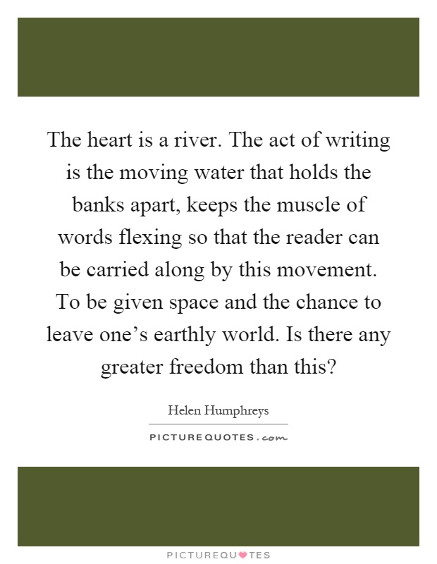 The heart is a river. The act of writing is the moving water that holds the banks apart, keeps the muscle of words flexing so that the reader can be carried along by this movement. To be given space and the chance to leave one's earthly world. Is there any greater freedom than this? Picture Quote #1