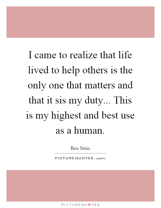 I came to realize that life lived to help others is the only one that matters and that it sis my duty... This is my highest and best use as a human Picture Quote #1