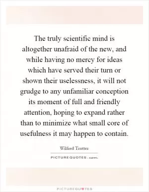 The truly scientific mind is altogether unafraid of the new, and while having no mercy for ideas which have served their turn or shown their uselessness, it will not grudge to any unfamiliar conception its moment of full and friendly attention, hoping to expand rather than to minimize what small core of usefulness it may happen to contain Picture Quote #1