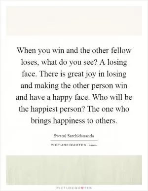 When you win and the other fellow loses, what do you see? A losing face. There is great joy in losing and making the other person win and have a happy face. Who will be the happiest person? The one who brings happiness to others Picture Quote #1
