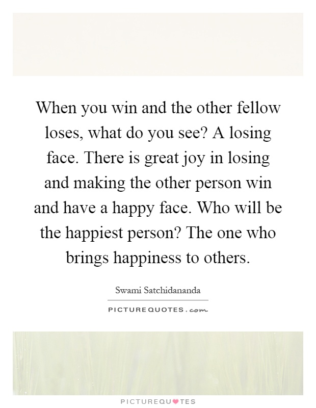 When you win and the other fellow loses, what do you see? A losing face. There is great joy in losing and making the other person win and have a happy face. Who will be the happiest person? The one who brings happiness to others Picture Quote #1