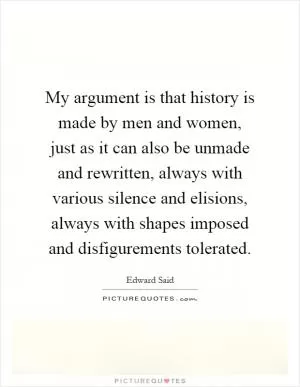 My argument is that history is made by men and women, just as it can also be unmade and rewritten, always with various silence and elisions, always with shapes imposed and disfigurements tolerated Picture Quote #1
