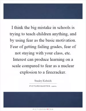 I think the big mistake in schools is trying to teach children anything, and by using fear as the basic motivation. Fear of getting failing grades, fear of not staying with your class, etc. Interest can produce learning on a scale compared to fear as a nuclear explosion to a firecracker Picture Quote #1