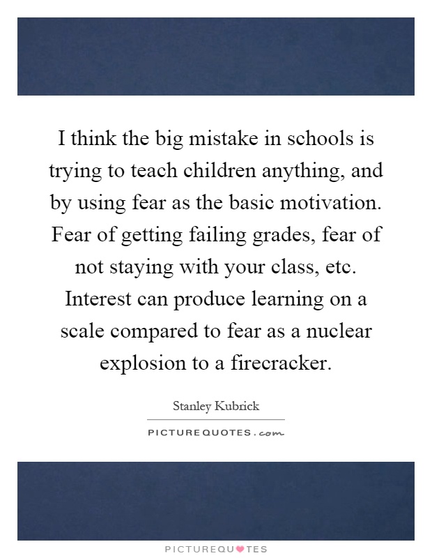 I think the big mistake in schools is trying to teach children anything, and by using fear as the basic motivation. Fear of getting failing grades, fear of not staying with your class, etc. Interest can produce learning on a scale compared to fear as a nuclear explosion to a firecracker Picture Quote #1