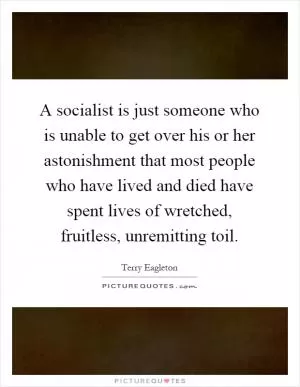 A socialist is just someone who is unable to get over his or her astonishment that most people who have lived and died have spent lives of wretched, fruitless, unremitting toil Picture Quote #1