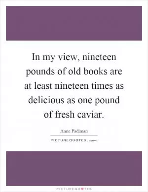 In my view, nineteen pounds of old books are at least nineteen times as delicious as one pound of fresh caviar Picture Quote #1
