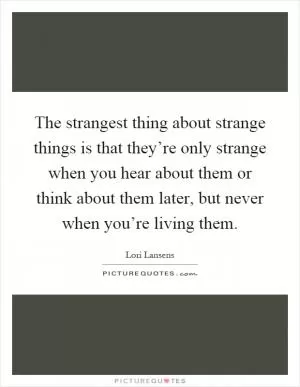 The strangest thing about strange things is that they’re only strange when you hear about them or think about them later, but never when you’re living them Picture Quote #1