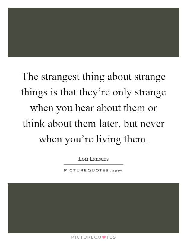 The strangest thing about strange things is that they're only strange when you hear about them or think about them later, but never when you're living them Picture Quote #1