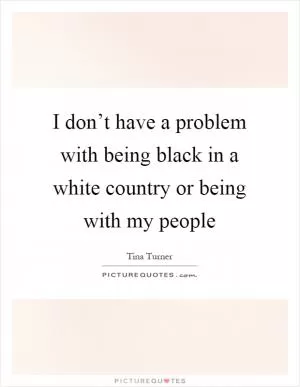 I don’t have a problem with being black in a white country or being with my people Picture Quote #1