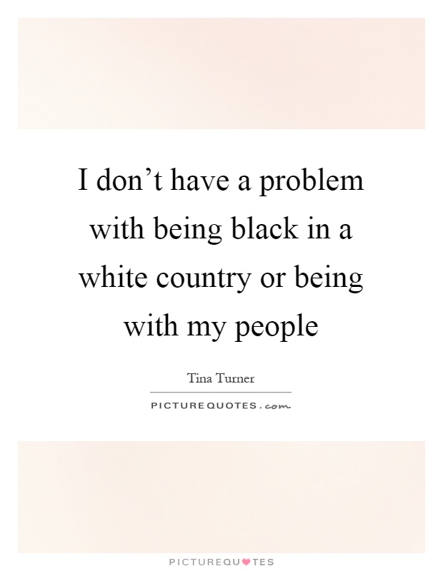 I don't have a problem with being black in a white country or being with my people Picture Quote #1