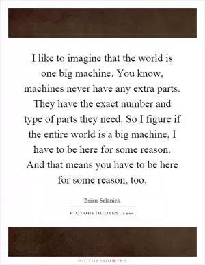 I like to imagine that the world is one big machine. You know, machines never have any extra parts. They have the exact number and type of parts they need. So I figure if the entire world is a big machine, I have to be here for some reason. And that means you have to be here for some reason, too Picture Quote #1