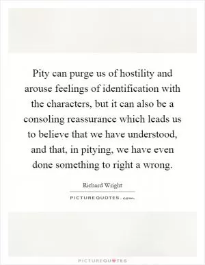 Pity can purge us of hostility and arouse feelings of identification with the characters, but it can also be a consoling reassurance which leads us to believe that we have understood, and that, in pitying, we have even done something to right a wrong Picture Quote #1