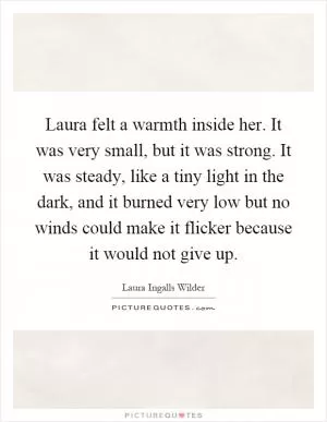 Laura felt a warmth inside her. It was very small, but it was strong. It was steady, like a tiny light in the dark, and it burned very low but no winds could make it flicker because it would not give up Picture Quote #1