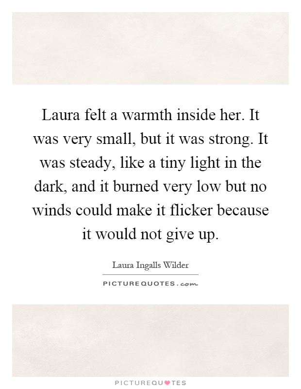 Laura felt a warmth inside her. It was very small, but it was strong. It was steady, like a tiny light in the dark, and it burned very low but no winds could make it flicker because it would not give up Picture Quote #1