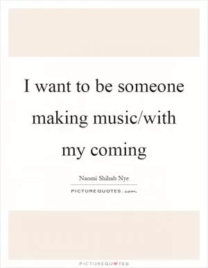 I want to be someone making music/with my coming Picture Quote #1