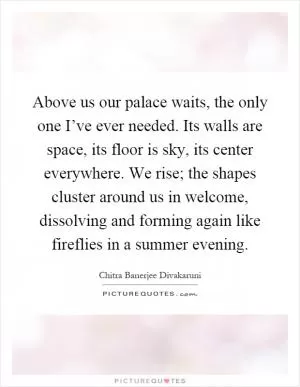 Above us our palace waits, the only one I’ve ever needed. Its walls are space, its floor is sky, its center everywhere. We rise; the shapes cluster around us in welcome, dissolving and forming again like fireflies in a summer evening Picture Quote #1