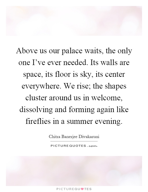 Above us our palace waits, the only one I've ever needed. Its walls are space, its floor is sky, its center everywhere. We rise; the shapes cluster around us in welcome, dissolving and forming again like fireflies in a summer evening Picture Quote #1