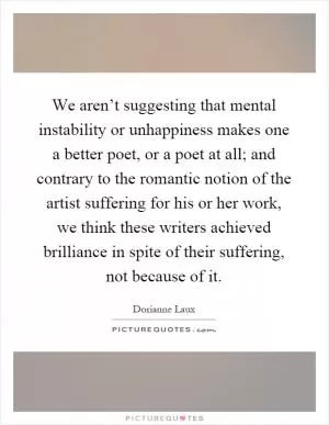 We aren’t suggesting that mental instability or unhappiness makes one a better poet, or a poet at all; and contrary to the romantic notion of the artist suffering for his or her work, we think these writers achieved brilliance in spite of their suffering, not because of it Picture Quote #1