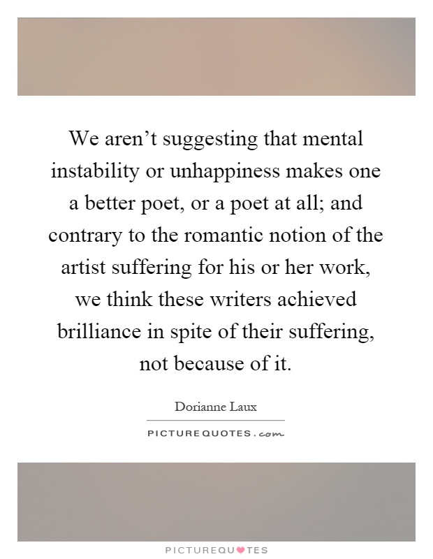 We aren't suggesting that mental instability or unhappiness makes one a better poet, or a poet at all; and contrary to the romantic notion of the artist suffering for his or her work, we think these writers achieved brilliance in spite of their suffering, not because of it Picture Quote #1