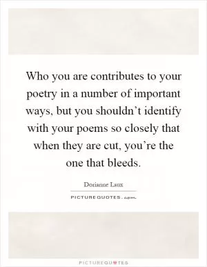 Who you are contributes to your poetry in a number of important ways, but you shouldn’t identify with your poems so closely that when they are cut, you’re the one that bleeds Picture Quote #1