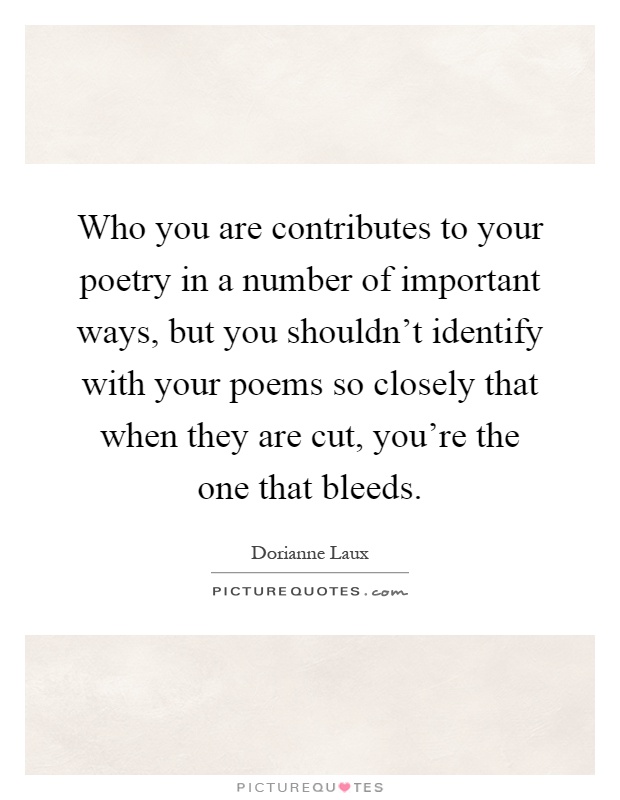 Who you are contributes to your poetry in a number of important ways, but you shouldn't identify with your poems so closely that when they are cut, you're the one that bleeds Picture Quote #1
