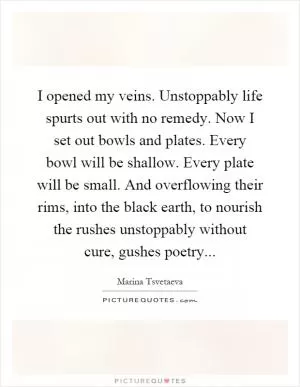 I opened my veins. Unstoppably life spurts out with no remedy. Now I set out bowls and plates. Every bowl will be shallow. Every plate will be small. And overflowing their rims, into the black earth, to nourish the rushes unstoppably without cure, gushes poetry Picture Quote #1