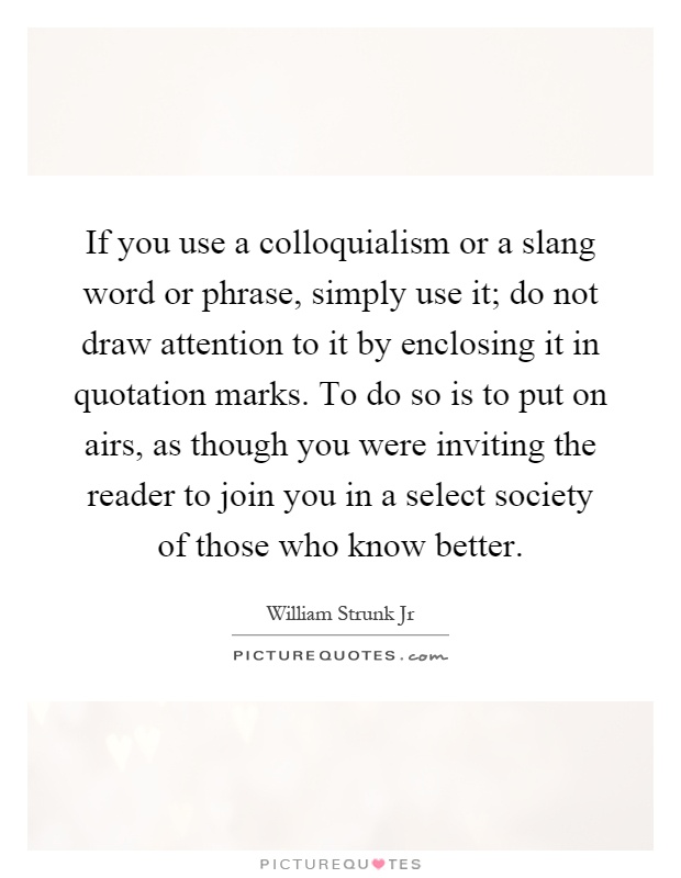 If you use a colloquialism or a slang word or phrase, simply use it; do not draw attention to it by enclosing it in quotation marks. To do so is to put on airs, as though you were inviting the reader to join you in a select society of those who know better Picture Quote #1
