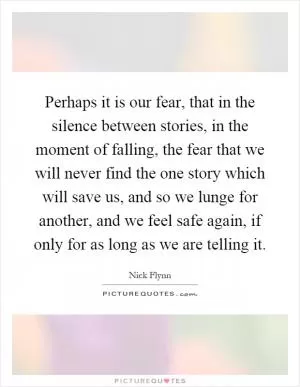 Perhaps it is our fear, that in the silence between stories, in the moment of falling, the fear that we will never find the one story which will save us, and so we lunge for another, and we feel safe again, if only for as long as we are telling it Picture Quote #1