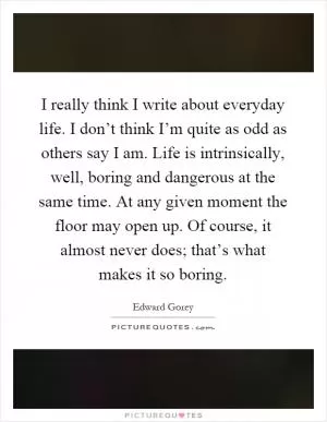 I really think I write about everyday life. I don’t think I’m quite as odd as others say I am. Life is intrinsically, well, boring and dangerous at the same time. At any given moment the floor may open up. Of course, it almost never does; that’s what makes it so boring Picture Quote #1
