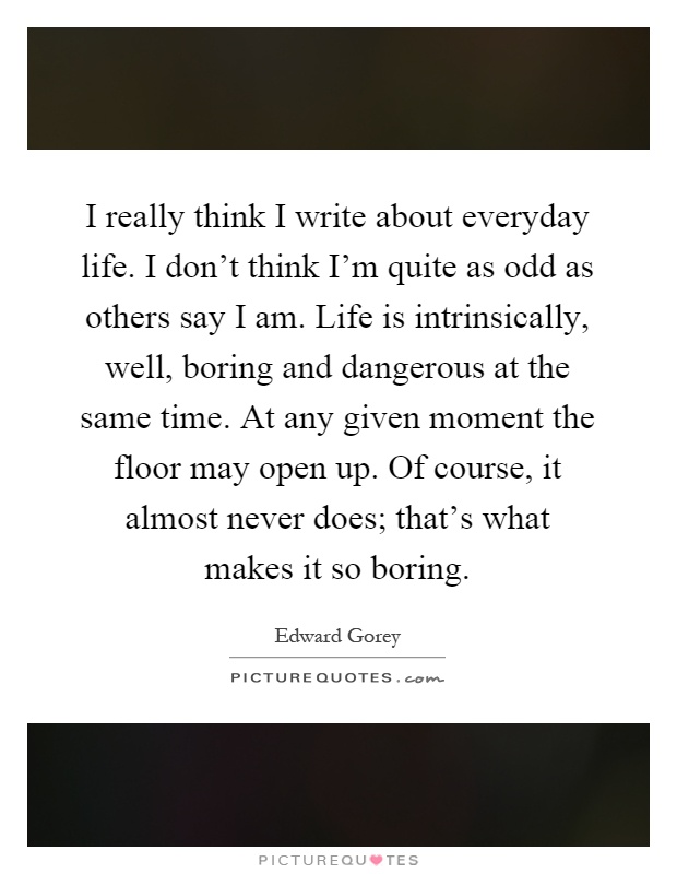 I really think I write about everyday life. I don't think I'm quite as odd as others say I am. Life is intrinsically, well, boring and dangerous at the same time. At any given moment the floor may open up. Of course, it almost never does; that's what makes it so boring Picture Quote #1