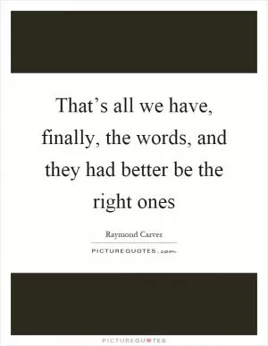 That’s all we have, finally, the words, and they had better be the right ones Picture Quote #1