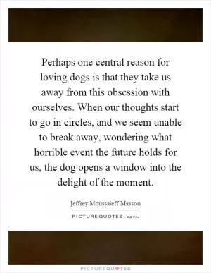 Perhaps one central reason for loving dogs is that they take us away from this obsession with ourselves. When our thoughts start to go in circles, and we seem unable to break away, wondering what horrible event the future holds for us, the dog opens a window into the delight of the moment Picture Quote #1