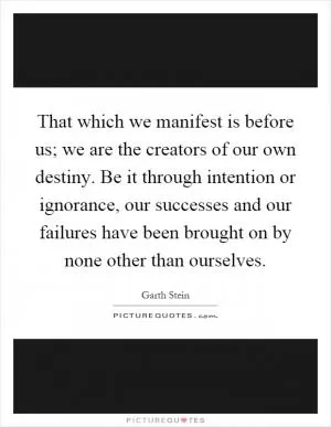 That which we manifest is before us; we are the creators of our own destiny. Be it through intention or ignorance, our successes and our failures have been brought on by none other than ourselves Picture Quote #1