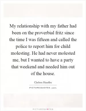 My relationship with my father had been on the proverbial fritz since the time I was fifteen and called the police to report him for child molesting. He had never molested me, but I wanted to have a party that weekend and needed him out of the house Picture Quote #1
