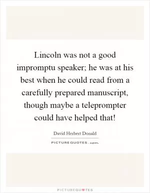 Lincoln was not a good impromptu speaker; he was at his best when he could read from a carefully prepared manuscript, though maybe a teleprompter could have helped that! Picture Quote #1