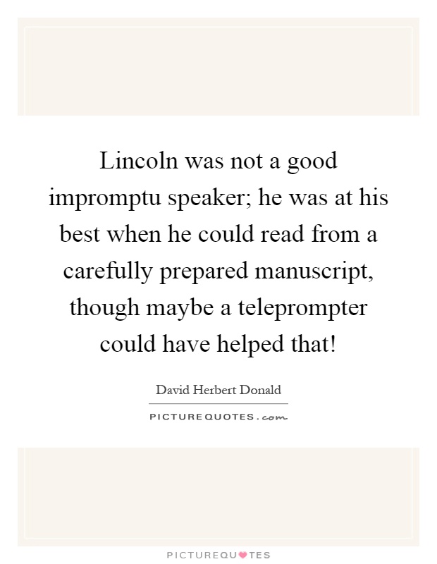 Lincoln was not a good impromptu speaker; he was at his best when he could read from a carefully prepared manuscript, though maybe a teleprompter could have helped that! Picture Quote #1