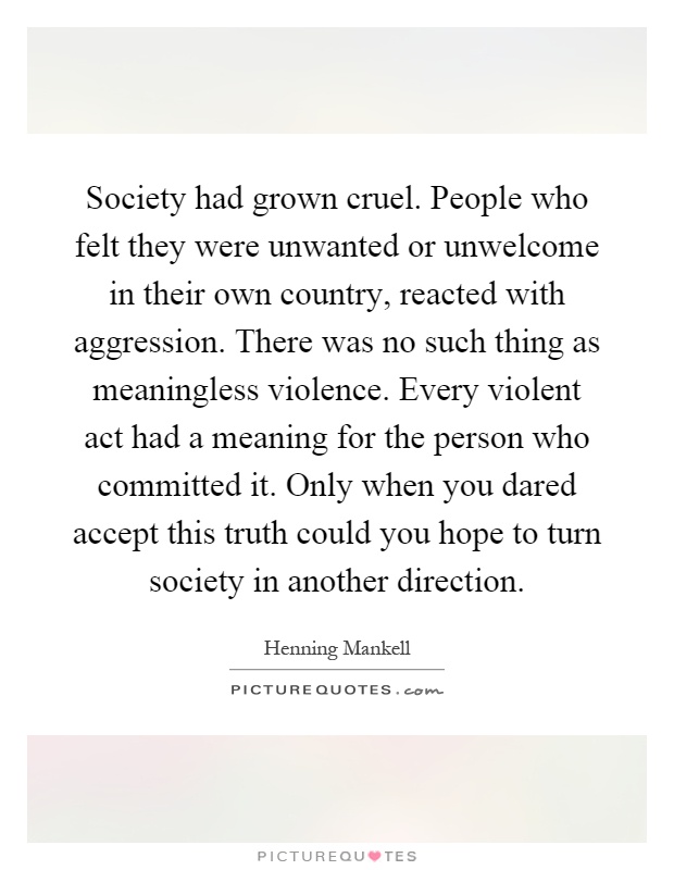 Society had grown cruel. People who felt they were unwanted or unwelcome in their own country, reacted with aggression. There was no such thing as meaningless violence. Every violent act had a meaning for the person who committed it. Only when you dared accept this truth could you hope to turn society in another direction Picture Quote #1
