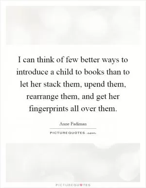 I can think of few better ways to introduce a child to books than to let her stack them, upend them, rearrange them, and get her fingerprints all over them Picture Quote #1