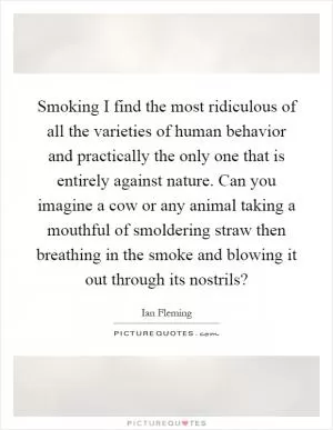 Smoking I find the most ridiculous of all the varieties of human behavior and practically the only one that is entirely against nature. Can you imagine a cow or any animal taking a mouthful of smoldering straw then breathing in the smoke and blowing it out through its nostrils? Picture Quote #1