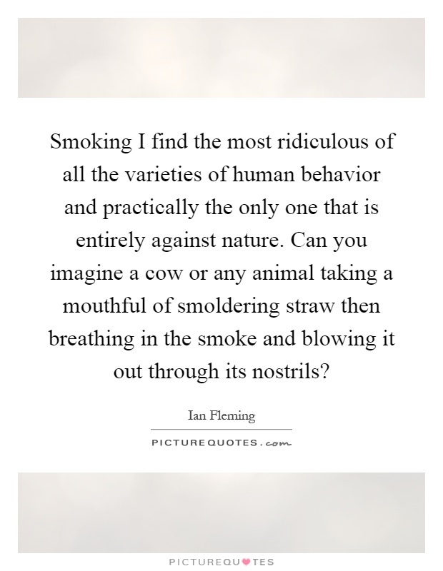 Smoking I find the most ridiculous of all the varieties of human behavior and practically the only one that is entirely against nature. Can you imagine a cow or any animal taking a mouthful of smoldering straw then breathing in the smoke and blowing it out through its nostrils? Picture Quote #1