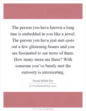 The person you have known a long tme is embedded in you like a jewel. The person you have just met casts out a few glistening beams and you are fascinated to see more of them. How many more are there? With someone you’ve barely met the curiosity is intoxicating Picture Quote #1